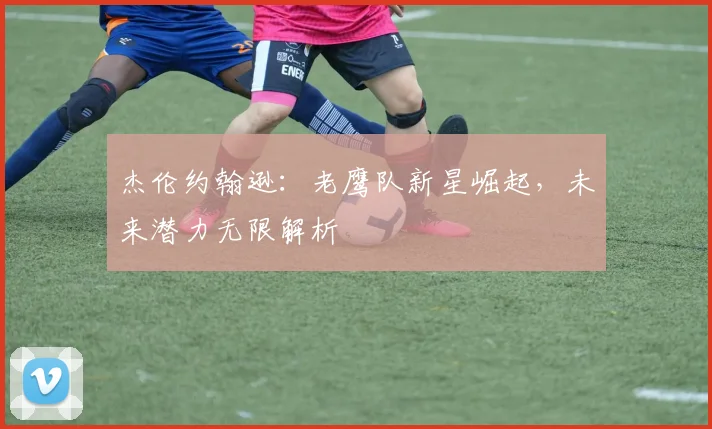 杰伦约翰逊：老鹰队新星崛起，未来潜力无限解析