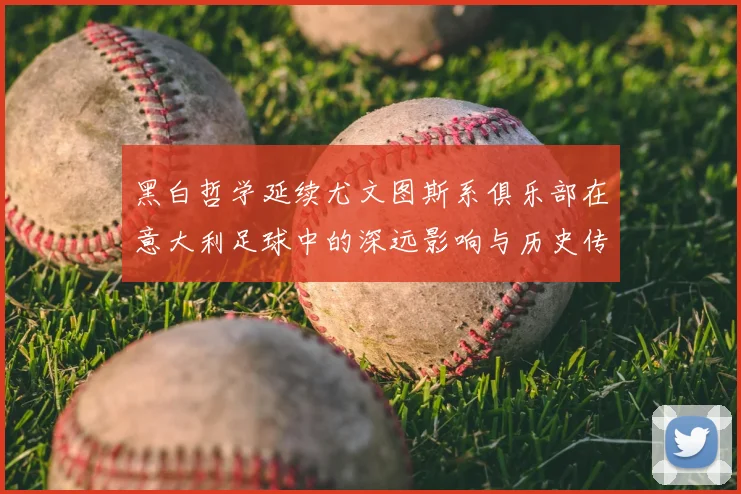 黑白哲学延续尤文图斯系俱乐部在意大利足球中的深远影响与历史传承