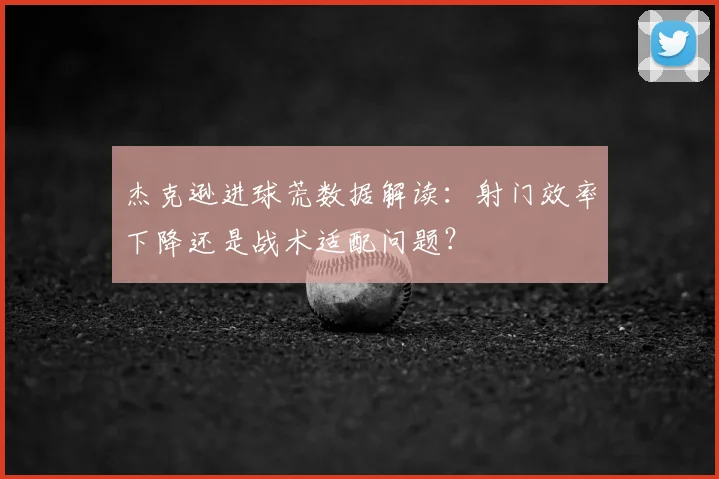 杰克逊进球荒数据解读：射门效率下降还是战术适配问题？